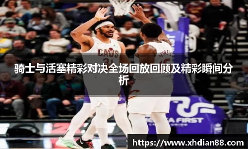 骑士与活塞精彩对决全场回放回顾及精彩瞬间分析